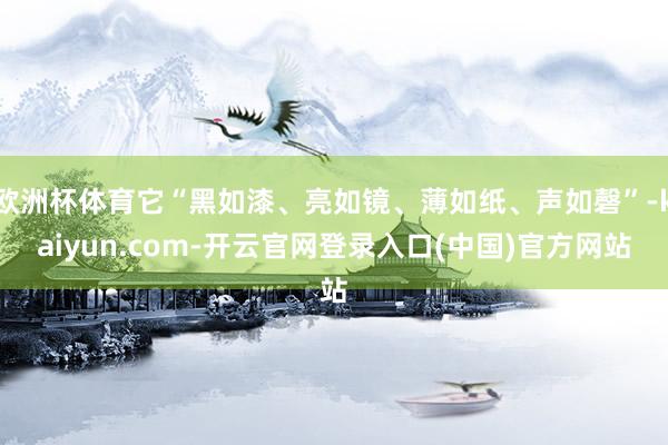 欧洲杯体育它“黑如漆、亮如镜、薄如纸、声如磬”-kaiyun.com-开云官网登录入口(中国)官方网站