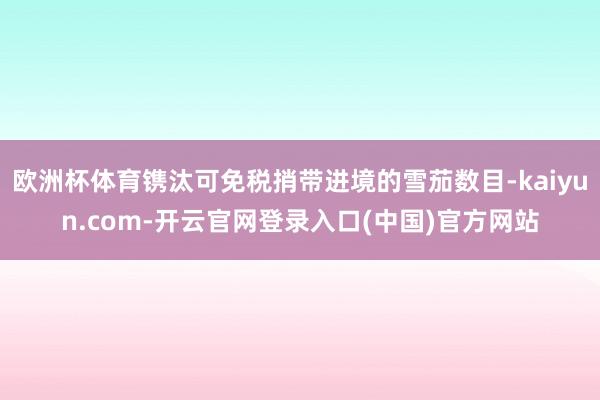 欧洲杯体育镌汰可免税捎带进境的雪茄数目-kaiyun.com-开云官网登录入口(中国)官方网站