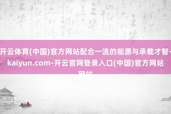 开云体育(中国)官方网站配合一流的能源与承载才智-kaiyun.com-开云官网登录入口(中国)官方网站