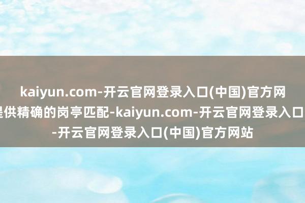 kaiyun.com-开云官网登录入口(中国)官方网站平台不仅能提供精确的岗亭匹配-kaiyun.com-开云官网登录入口(中国)官方网站