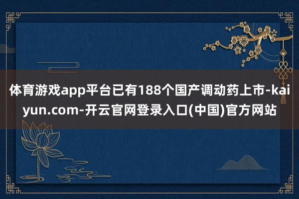 体育游戏app平台已有188个国产调动药上市-kaiyun.com-开云官网登录入口(中国)官方网站