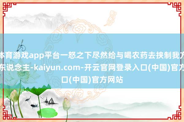 体育游戏app平台一怒之下尽然给与喝农药去挟制我方的家东说念主-kaiyun.com-开云官网登录入口(中国)官方网站