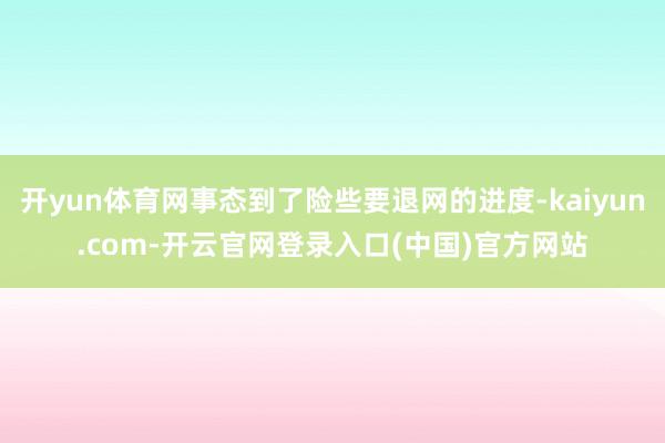 开yun体育网事态到了险些要退网的进度-kaiyun.com-开云官网登录入口(中国)官方网站