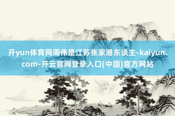 开yun体育网周伟是江苏张家港东谈主-kaiyun.com-开云官网登录入口(中国)官方网站