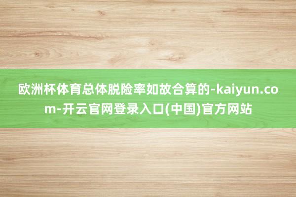 欧洲杯体育总体脱险率如故合算的-kaiyun.com-开云官网登录入口(中国)官方网站