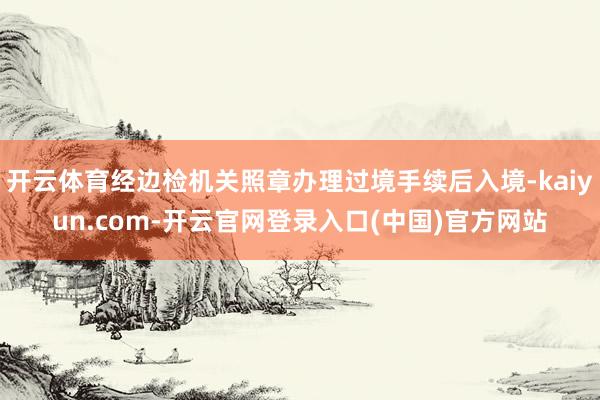 开云体育经边检机关照章办理过境手续后入境-kaiyun.com-开云官网登录入口(中国)官方网站