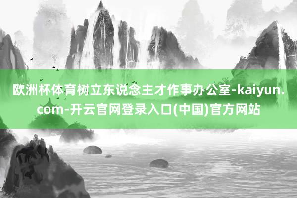 欧洲杯体育树立东说念主才作事办公室-kaiyun.com-开云官网登录入口(中国)官方网站