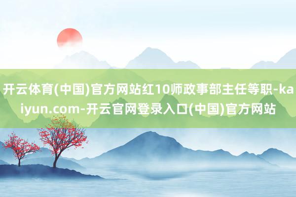 开云体育(中国)官方网站红10师政事部主任等职-kaiyun.com-开云官网登录入口(中国)官方网站