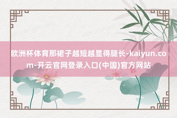 欧洲杯体育那裙子越短越显得腿长-kaiyun.com-开云官网登录入口(中国)官方网站