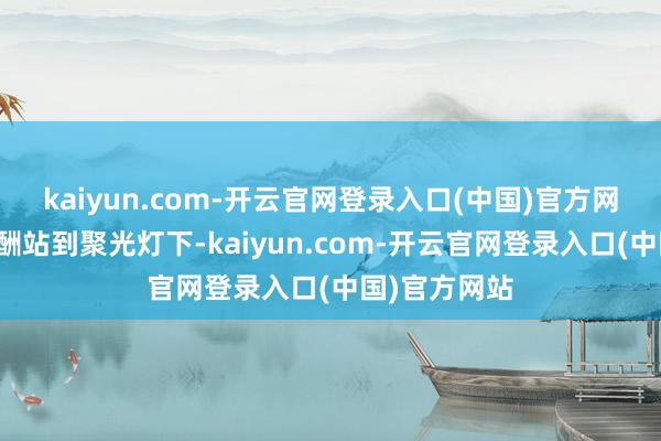kaiyun.com-开云官网登录入口(中国)官方网站如故能应酬站到聚光灯下-kaiyun.com-开云官网登录入口(中国)官方网站