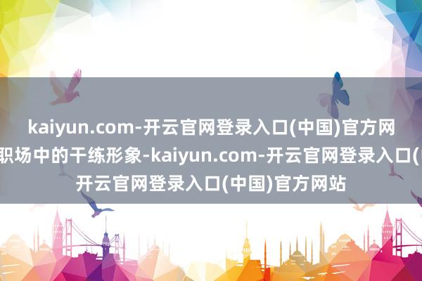 kaiyun.com-开云官网登录入口(中国)官方网站同期又不渎职场中的干练形象-kaiyun.com-开云官网登录入口(中国)官方网站
