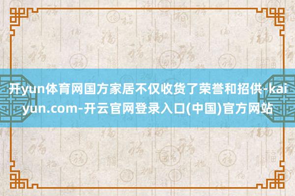 开yun体育网国方家居不仅收货了荣誉和招供-kaiyun.com-开云官网登录入口(中国)官方网站