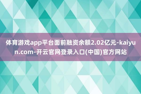 体育游戏app平台面前融资余额2.02亿元-kaiyun.com-开云官网登录入口(中国)官方网站
