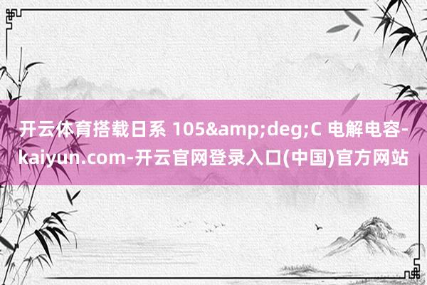 开云体育搭载日系 105&deg;C 电解电容-kaiyun.com-开云官网登录入口(中国)官方网站