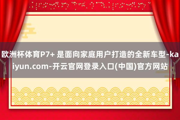 欧洲杯体育P7+ 是面向家庭用户打造的全新车型-kaiyun.com-开云官网登录入口(中国)官方网站