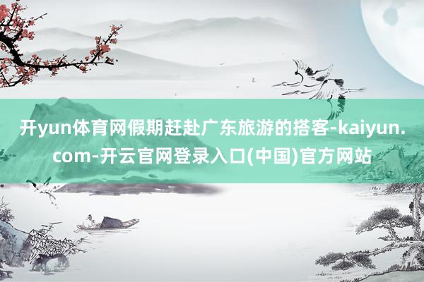 开yun体育网假期赶赴广东旅游的搭客-kaiyun.com-开云官网登录入口(中国)官方网站