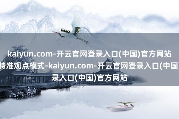 kaiyun.com-开云官网登录入口(中国)官方网站合理使用特准观点模式-kaiyun.com-开云官网登录入口(中国)官方网站
