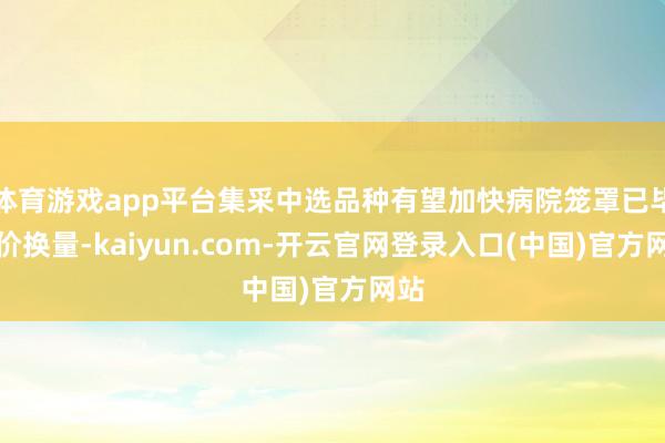 体育游戏app平台集采中选品种有望加快病院笼罩已毕以价换量-kaiyun.com-开云官网登录入口(中国)官方网站