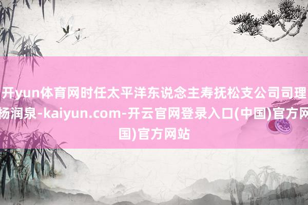 开yun体育网　　时任太平洋东说念主寿抚松支公司司理的杨润泉-kaiyun.com-开云官网登录入口(中国)官方网站