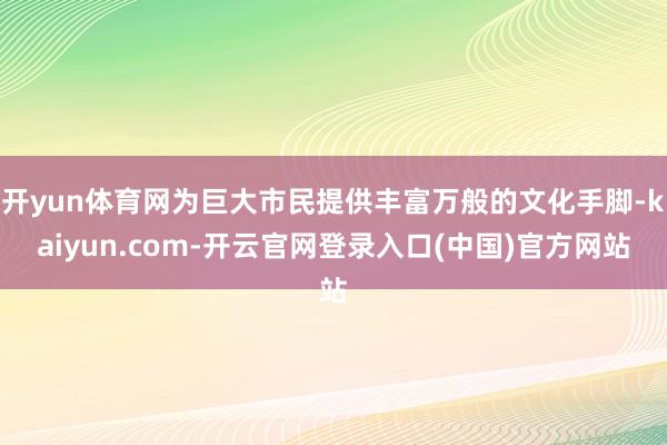 开yun体育网为巨大市民提供丰富万般的文化手脚-kaiyun.com-开云官网登录入口(中国)官方网站