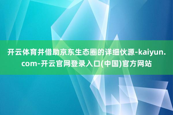开云体育并借助京东生态圈的详细伙源-kaiyun.com-开云官网登录入口(中国)官方网站