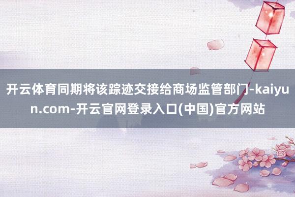 开云体育同期将该踪迹交接给商场监管部门-kaiyun.com-开云官网登录入口(中国)官方网站