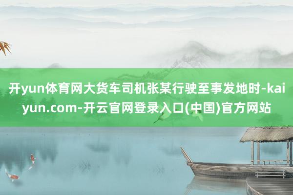 开yun体育网大货车司机张某行驶至事发地时-kaiyun.com-开云官网登录入口(中国)官方网站