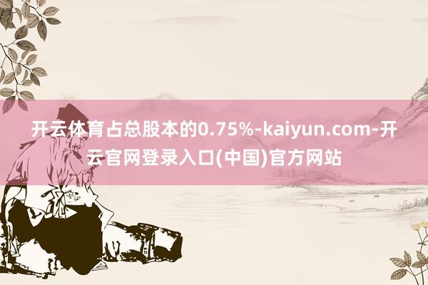 开云体育占总股本的0.75%-kaiyun.com-开云官网登录入口(中国)官方网站