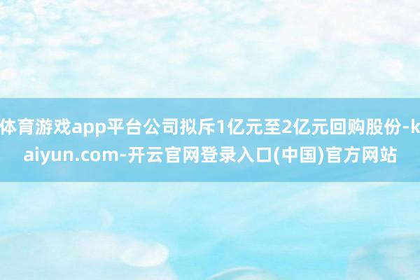 体育游戏app平台公司拟斥1亿元至2亿元回购股份-kaiyun.com-开云官网登录入口(中国)官方网站