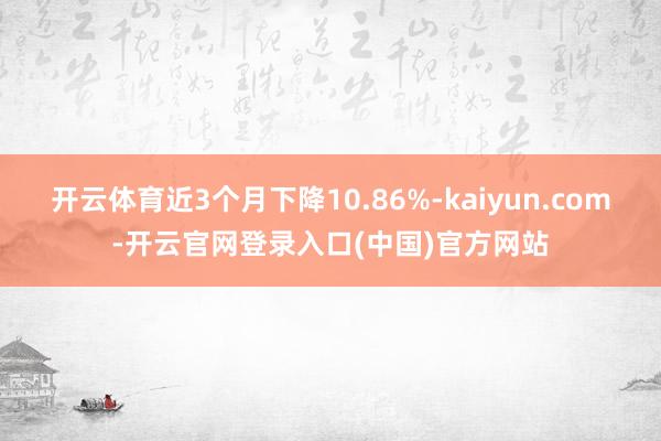 开云体育近3个月下降10.86%-kaiyun.com-开云官网登录入口(中国)官方网站