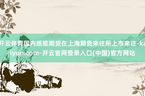 开云体育国内纸浆期货在上海期货来往所上市来往-kaiyun.com-开云官网登录入口(中国)官方网站