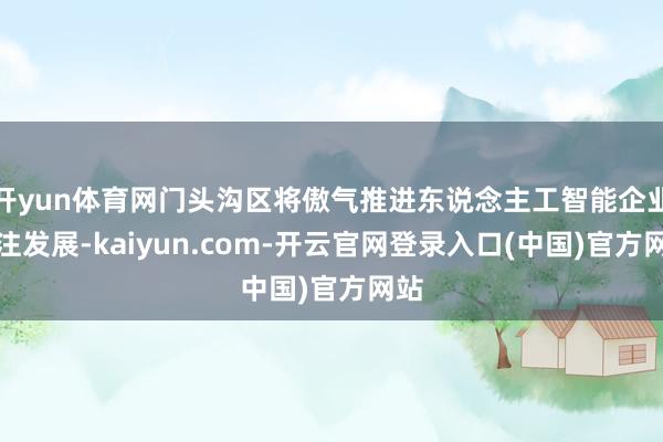 开yun体育网门头沟区将傲气推进东说念主工智能企业汇注发展-kaiyun.com-开云官网登录入口(中国)官方网站