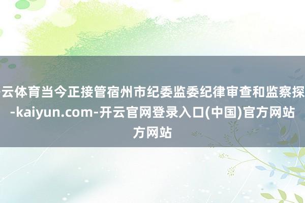 开云体育当今正接管宿州市纪委监委纪律审查和监察探听-kaiyun.com-开云官网登录入口(中国)官方网站