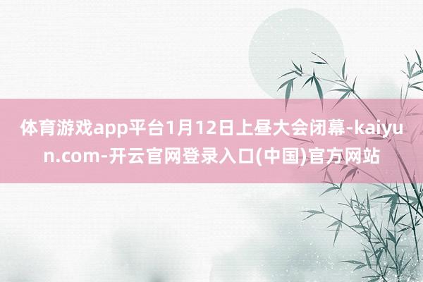 体育游戏app平台1月12日上昼大会闭幕-kaiyun.com-开云官网登录入口(中国)官方网站