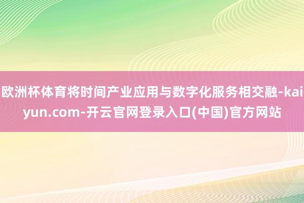 欧洲杯体育将时间产业应用与数字化服务相交融-kaiyun.com-开云官网登录入口(中国)官方网站