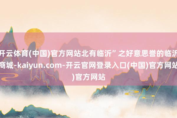开云体育(中国)官方网站北有临沂”之好意思誉的临沂商城-kaiyun.com-开云官网登录入口(中国)官方网站