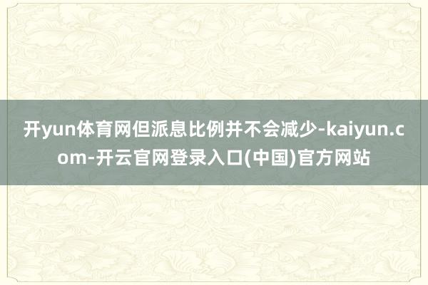 开yun体育网但派息比例并不会减少-kaiyun.com-开云官网登录入口(中国)官方网站