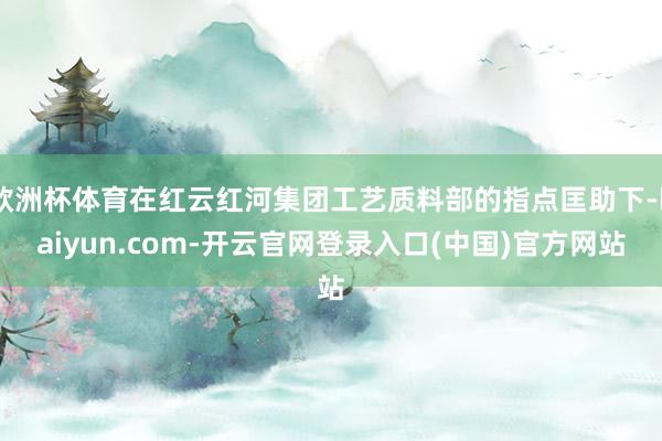 欧洲杯体育在红云红河集团工艺质料部的指点匡助下-kaiyun.com-开云官网登录入口(中国)官方网站