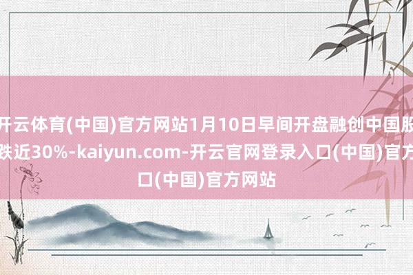开云体育(中国)官方网站1月10日早间开盘融创中国股价大跌近30%-kaiyun.com-开云官网登录入口(中国)官方网站