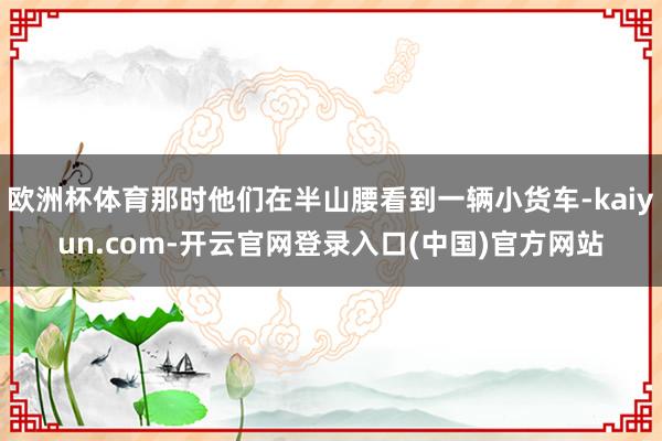 欧洲杯体育那时他们在半山腰看到一辆小货车-kaiyun.com-开云官网登录入口(中国)官方网站