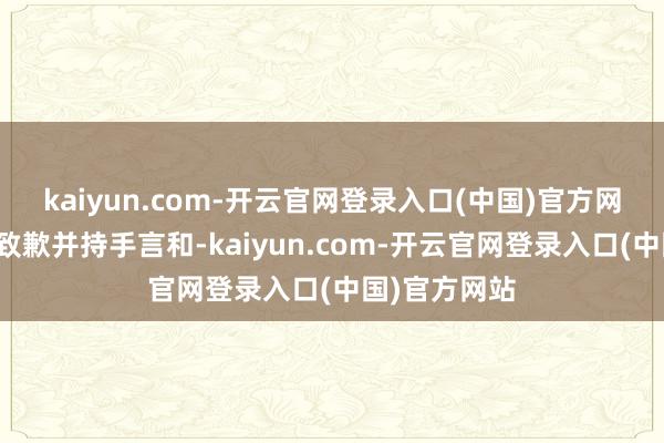 kaiyun.com-开云官网登录入口(中国)官方网站就地彼此致歉并持手言和-kaiyun.com-开云官网登录入口(中国)官方网站