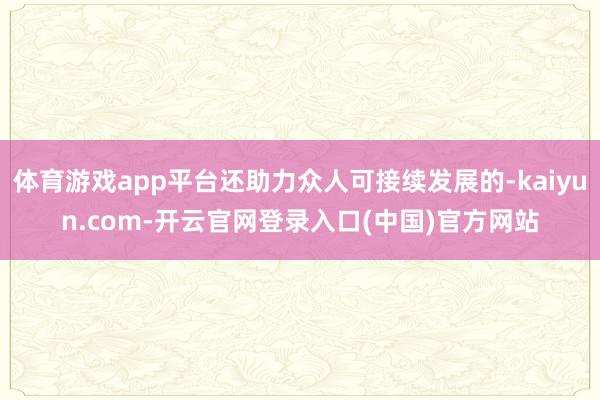 体育游戏app平台还助力众人可接续发展的-kaiyun.com-开云官网登录入口(中国)官方网站