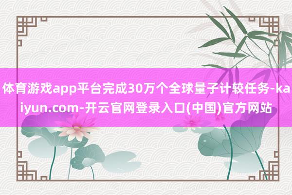 体育游戏app平台完成30万个全球量子计较任务-kaiyun.com-开云官网登录入口(中国)官方网站