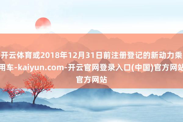 开云体育或2018年12月31日前注册登记的新动力乘用车-kaiyun.com-开云官网登录入口(中国)官方网站