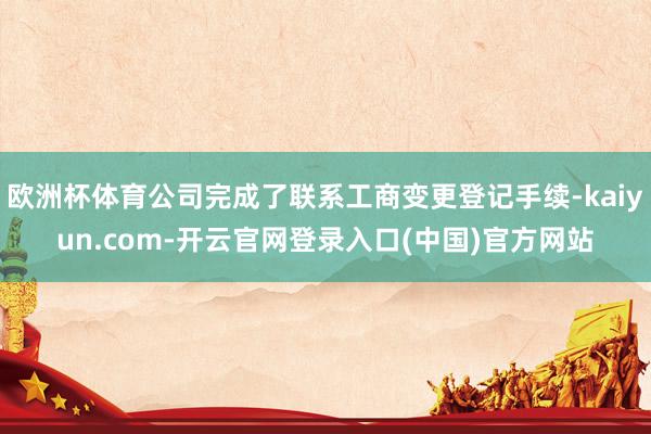 欧洲杯体育公司完成了联系工商变更登记手续-kaiyun.com-开云官网登录入口(中国)官方网站