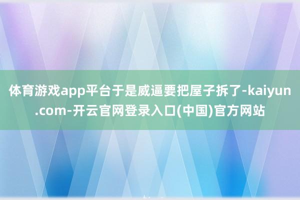 体育游戏app平台于是威逼要把屋子拆了-kaiyun.com-开云官网登录入口(中国)官方网站