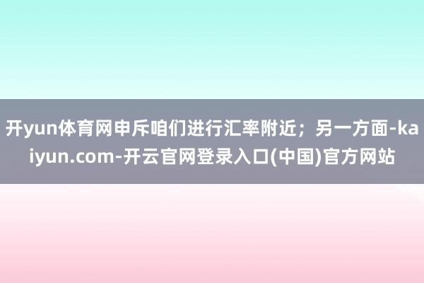 开yun体育网申斥咱们进行汇率附近；另一方面-kaiyun.com-开云官网登录入口(中国)官方网站