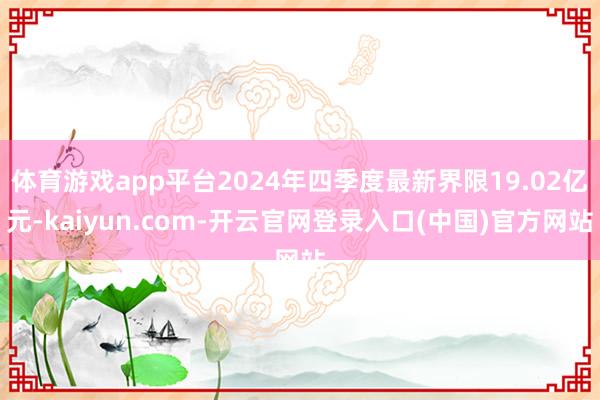 体育游戏app平台2024年四季度最新界限19.02亿元-kaiyun.com-开云官网登录入口(中国)官方网站