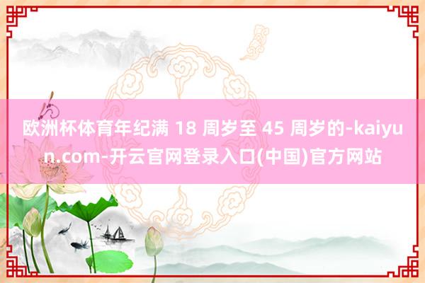 欧洲杯体育年纪满 18 周岁至 45 周岁的-kaiyun.com-开云官网登录入口(中国)官方网站