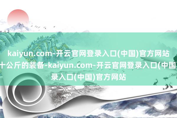 kaiyun.com-开云官网登录入口(中国)官方网站你背着几十公斤的装备-kaiyun.com-开云官网登录入口(中国)官方网站